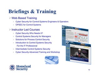 Briefings & Training
 Web Based Training
    Cyber Security for Control Systems Engineers & Operators
    OPSEC for Control Systems

 Instructor Led Courses
    Cyber Security Who Needs It?
    Control Systems Security for Managers
    Solutions for Process Control Security
    Introduction to Control Systems Security
     For the IT Professional
    Intermediate Control Systems Security
    Cyber Security Advanced Training and Workshop




                                                               42
 