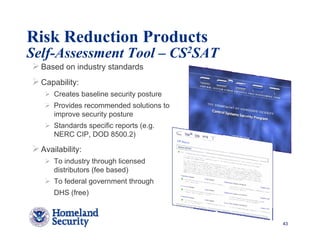 Risk Reduction Products
Self-Assessment Tool – CS2SAT
  Based on industry standards
  Capability:
      Creates baseline security posture
      Provides recommended solutions to
      improve security posture
      Standards specific reports (e.g.
      NERC CIP, DOD 8500.2)

  Availability:
      To industry through licensed
      distributors (fee based)
      To federal government through
      DHS (free)



                                          43
 