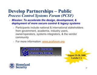 Develop Partnerships – Public
Process Control Systems Forum (PCSF)
 Mission: To accelerate the design, development, &
 deployment of more secure control & legacy systems
    Participants include national & international stakeholders
    from government, academia, industry users,
    owner/operators, systems integrators, & the vendor
    community
    For more information: www.pcsforum.org




                                                August 25-28, 2008
                                                   LaJolla CA



                                                                     47
 
