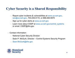 Cyber Security is a Shared Responsibility
     Report cyber incidents & vulnerabilities at www.us-cert.gov,
     soc@us-cert.gov, 703-235-5110, or 888-282-0870
     Sign up for cyber alerts at www.us-cert.gov
     Learn more about CSSP at www.us-cert.gov/control_systems
     or email: CSSP@dhs.gov


  Contact information:
     National Cyber Security Division
     Seán P. McGurk, Director – Control Systems Security Program
     Sean.McGurk@dhs.gov




                                                                    48
 