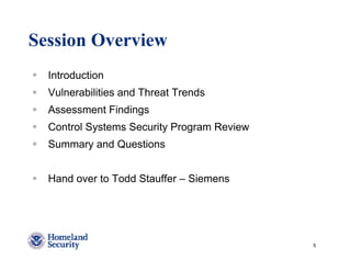 Session Overview
  Introduction
  Vulnerabilities and Threat Trends
  Assessment Findings
  Control Systems Security Program Review
  Summary and Questions


  Hand over to Todd Stauffer – Siemens




                                            5
 