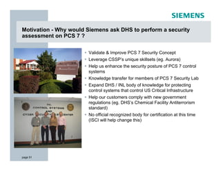 Motivation - Why would Siemens ask DHS to perform a security
assessment on PCS 7 ?

                       Validate & Improve PCS 7 Security Concept
                       Leverage CSSP’s unique skillsets (eg. Aurora)
                       Help us enhance the security posture of PCS 7 control
                       systems
                       Knowledge transfer for members of PCS 7 Security Lab
                       Expand DHS / INL body of knowledge for protecting
                       control systems that control US Critical Infrastructure
                       Help our customers comply with new government
                       regulations (eg. DHS’s Chemical Facility Antiterrorism
                       standard)
                       No official recognized body for certification at this time
                       (ISCI will help change this)




page 51
 