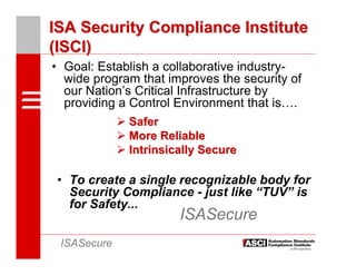ISA Security Compliance Institute
(ISCI)
• Goal: Establish a collaborative industry-
  wide program that improves the security of
  our Nation’s Critical Infrastructure by
  providing a Control Environment that is….
             Safer
             More Reliable
             Intrinsically Secure

 • To create a single recognizable body for
   Security Compliance - just like “TUV” is
   for Safety...
                      ISASecure
 ISASecure
 