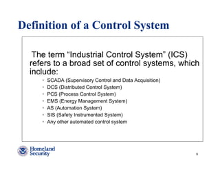 Definition of a Control System

   The term “Industrial Control System” (ICS)
  refers to a broad set of control systems, which
  include:
      SCADA (Supervisory Control and Data Acquisition)
      DCS (Distributed Control System)
      PCS (Process Control System)
      EMS (Energy Management System)
      AS (Automation System)
      SIS (Safety Instrumented System)
      Any other automated control system




                                                         6
 