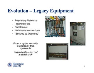 Evolution – Legacy Equipment
   Proprietary Networks
   Proprietary OS
   No Ethernet
   No Intranet connections
   “Security by Obscurity”



  From a cyber security
     standpoint this
        system is
  ‘exploitable – but not
      a trivial task’



                               9
 