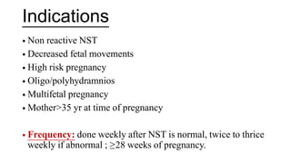 Indications
• Non reactive NST
• Decreased fetal movements
• High risk pregnancy
• Oligo/polyhydramnios
• Multifetal pregnancy
• Mother>35 yr at time of pregnancy
• Frequency: done weekly after NST is normal, twice to thrice
weekly if abnormal ; ≥28 weeks of pregnancy.
 