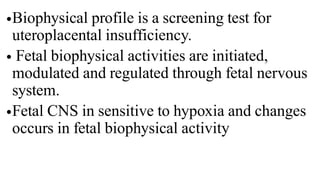 •Biophysical profile is a screening test for
uteroplacental insufficiency.
• Fetal biophysical activities are initiated,
modulated and regulated through fetal nervous
system.
•Fetal CNS in sensitive to hypoxia and changes
occurs in fetal biophysical activity
 