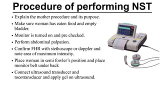 Procedure of performing NST
• Explain the mother procedure and its purpose.
• Make sure woman has eaten food and empty
bladder.
• Monitor is turned on and pre checked.
• Perform abdominal palpation.
• Confirm FHR with stethoscope or doppler and
note area of maximum intensity.
• Place woman in semi fowler’s position and place
monitor belt under back
• Connect ultrasound transducer and
tocotransducer and apply gel on ultrasound.
 