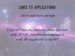 Linksto applications: 
Link to application package: 
NST Application Package 
Ifyouwill haveanyquestionspleaseapproach: 
MC VP TxP –karolina.mlenko@aiesec.pl 
MC VP responsiblefor theNST  