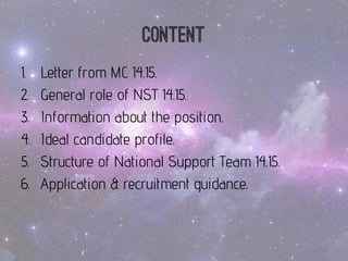 Content 
1.LetterfromMC 14.15. 
2.General role of NST 14.15. 
3.Informationabouttheposition. 
4.Idealcandidateprofile. 
5.Structureof National SupportTeam 14.15. 
6.Application& recruitmentguidance.  