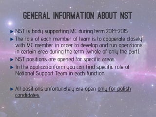 General informationaboutNST 
NST isbody supportingMC duringterm 2014-2015. 
Therole of eachmemberof team isto cooperatecloselywithMC memberinorder to developand run operations incertainareaduringtheterm (wholeof onlythepart). 
NST positionsareopenedfor specificareas. 
In theapplicationformyoucanfindspecificrole of National SupportTeam ineachfunction. 
All positionsunfortunatelyareopenonlyfor polishcandidates.  