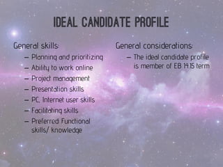 General skills: 
–Planningand prioritizing 
–Abilityto workonline 
–Project management 
–Presentationskills 
–PC, Internet userskills 
–Facilitatingskills 
–Preferred: Functional skills/ knowledge 
Ideal candidate profile 
General considerations: 
–The ideal candidate profile is member of EB 14.15 term  