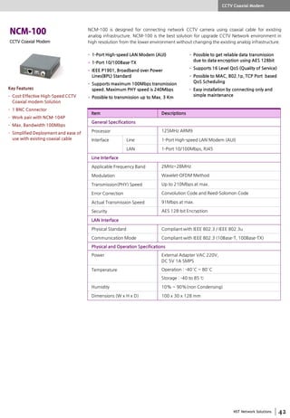 NST Network Solutions
CCTV Coaxial Modem
NCM-100 is designed for connecting network CCTV camera using coaxial cable for existing
analog infrastructure. NCM-100 is the best solution for upgrade CCTV Network environment in
high resolution from the lower environment without changing the existing analog infrastructure.
• 1-Port High-speed LAN Modem (AUI)
• 1-Port 10/100Base-TX
• IEEE P1901, Broadband over Power
Lines(BPL) Standard
• Supports maximum 100Mbps transmission
speed. Maximum PHY speed is 240Mbps
• Possible to transmission up to Max. 3 Km
• Possible to get reliable data transmission
due to data encryption using AES 128bit
• Supports 16 Level QoS (Quality of Service)
• Possible to MAC, 802.1p, TCP Port based
QoS Scheduling
• Easy installation by connecting only and
simple maintenance
Item Descriptions
General Specifications
Processor 125MHz ARM9
Interface Line 1-Port High-speed LAN Modem (AUI)
LAN 1-Port 10/100Mbps, RJ45
Line Interface
Applicable Frequency Band 2MHz~28MHz
Modulation Wavelet-OFDM Method
Transmission(PHY) Speed Up to 210Mbps at max.
Error Correction Convolution Code and Reed-Solomon Code
Actual Transmission Speed 91Mbps at max.
Security AES 128-bit Encryption
LAN Interface
Physical Standard Compliant with IEEE 802.3 / IEEE 802.3u
Communication Mode Compliant with IEEE 802.3 (10Base-T, 100Base-TX)
Physical and Operation Specifications
Power External Adapter VAC 220V,
DC 5V 1A SMPS
Temperature Operation : -40°C ~ 80°C
Storage : -40 to 85 ℃
Humidity 10% ~ 90%(non Condensing)
Dimensions (W x H x D) 100 x 30 x 128 mm
CCTV Coaxial Modem
Key Features
• Cost-Effective High-Speed CCTV
Coaxial modem Solution
• 1 BNC Connector
• Work pair with NCM-104P
• Max. Bandwidth 100Mbps
• Simplified Deployment and ease of
use with existing coaxial cable
 