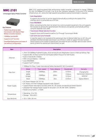 NST Network Solutions
Unmanaged Optical Media Converter
NMC-2101 switching-based High performance media converter is designed to change 100Base-
FX into 10/100Base-TX so that it can fit to the Company networks, U-City and CCTV network
infrastructure, etc. where the high-speed & long distance optical transmission is required.
Item Description
Ethernet
• 1Port 10/100Mbps Full/Half-Duplex, Auto-sensing & Auto Negotiation (Auto or Manual Setting 가능)
• Supports 802.3x Flow Control for Full-Duplex & Back Pressure for Half-Duplex
• Built in Data Buffer 256Kbit
• MAC Unicast Address : 1,024 EA
• Auto MDI/MDIX
• Support “LLCF” Function
Fiber Port
• 100Base-FX (Class 1 Laser International Safety Standard IEC 825 Compliant)
Mode Trans. speed Trans. distance Wavelength Remarks
Single 100Mbps 20Km 1310nm Changing the
transmission distance is
optional
WDM
(Single)
100Mbps 20Km
1550nm
1310nm
Multi 100Mbps 2Km 1310nm Option 850nm
Power Supply
• DC Power Adapter (DC 5V 1A)
• AC Power unit (Free Voltage) equipped inside (Option)
• Support Power redundancy function when AC, DC power simultaneously linked (Option)
• Adopted Free Voltage Power Supply for all power unit (AC 88~264V, 50/60Hz)
• Power consumption : 2.75(W)
Temperature
• Operating : 0 to 70℃
• Storage : -40 to 85℃
Size (W×D×H) • 101 x 109 x 30 mm
• Auto Negotiation
It supports the function to set the speed automatically according to the speed of the
interface which is connected via a UTP line.
• Auto-MDI/MDIX
When connecting to the client (or server) or a communication equipment, this unit supports
the function to sensing the signal between the devices and operate automatically without
using the separate cross cable.
• Transmission Mode Selection Function
Supports Store-and-Forward as well as Cut-Through Transmission Mode
• LLCF (Link Loss Carry Forward)
In case the signal is not received at the optical port due to Optical Cable has cut off, this unit
will block the Ethernet data transmission via UTP line in order to support link loss function
(which works to link motion of optical port and Ethernet port) and fiber alert function (which
works to block the optical port transmission) as well.
Media Converter
Key Features
• Stable long distance data
transmission with Optical Fiber
Media Converter Solution
• 100Mbps bandwidth
• Supports LLCF function
• Simplified Deployment and ease of
use without configuration
 