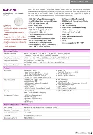 NST Network Solutions
2.4/5GHz Ceiling Type Dual Band
WLAN AP
NAP-11NA is an excellent Ceiling Type Wireless Access Point as it can minimize the wireless
interference since supporting the IEEE 802.11a/b/g/n standard Dual Band, 2.4Ghz and 5Ghz at
the same time. It also supports the PoE of IEEE 802.3af Standard and it is possible to applied to
the office space or home network due to a variety of security features.
• IEEE 802.11a/b/g/n Standards supports
• 2.4/5GHz Dual Mode Concurrent 2 Stream
• IEEE 802.3af/at standard PoE
• DHCP Server/Client
• IEEE 802.1d Spanning Tree Protocol
• IEEE 802.1Q Tagged based VLAN
• Multiple SSID, Hidden SSID
• Wireless data speed control function
• RF Power Control
• Accessing client number limiting control
• WEP Encryption(64/128bit), WPA,
WPA2(TKIP, AES) security supports
• Provides obtaining around AP information
(SSID, MAC, Channel, Signal, etc.)
• NAT(Network Address Translation)
• MAC Filtering, IP Filtering, Packet Filtering
• Port Forwarding
• IGMP Snooping/Proxy
• DDNS(Dynamic Domain Name Server)
• DOS Prevention
• NTP(Network Time Protocol)
• System Log
• Built-in Web-based Management
• SNMP v1/v2c/v3
• Telnet
• Firmware Upgrade via HTTP / TFTP
General Specifications
Network Standards IEEE802.11n, IEEE802.11g, IEEE802.11b, IEEE802.11a Wi-Fi Compliant
Dual Band (2.4GHz and 5GHz) Concurrent Operation
Wired Network Interface WAN : 1Port 10/100Mbps, IEEE802.3af/at PoE, Auto MDI/MDIX, RJ45
Frequency Bandwidth • 802.11b/g/n: 2.4-2.484 GHz
• 802.11a/n: 5.15-5.25 GHz; 5.25-5.35 GHz; 5.47-5.725 GHz
Media Access Protocol CSMA/CA
Features
RF Features • RF Power Control
• Auto Channel Selection
• WDS (Wireless Distribution Service)
• IAPP (Inter Access Point Protocol)
• WMM (Wi-Fi Multi-Media), WMM-APSD
Network Features • IEEE 802.1Q Tagged VLAN
• DHCP Server/Client
• NAT (Network Address Translation)
• Port Forwarding
• MAC Filtering
• DDNS (Dynamic Domain Name Server)
Security • Hidden ESSID
• 64, 128-bit Web Key Encryption
Management Features • Web based Management
• SNMP v1/v2c/v3
• Firmware Upgrade (HTTP)
• Telnet
• System Log
Physical and Operation Specifications
Input Power IEEE 802.3af PoE ; External PoE Adapter (DC 48V, 0.5A)
Operation Temperature 0 to 40℃
Storage Temperature -40 to 70℃
Humidity 10 to 90% non-condensing
Dimensions (W x H) 120 x 18.80mm
• Hidden SSID
• Multi-SSID (Security set per SSID)
• RF Data Rate Limiting
• Neighbor Access Point Scan
• DOS Prevention
• Packet Filtering
• PPPoE (Point-to-Point Protocol over Ethernet)
• IGMP Snooping and Proxy
• Client Isolation
• NTP (Network Time Protocol)
• WPA, WPA2, WPA-Mixed
Wireless LAN Access Point
Key Features
• Low-Cost PoE Wireless Access Point
Solution
• SNMP with NST dedicated NMS
NViewTM
• Support 2.4GHz / 5GHz Dual-Band
• Maximum 300Mbps Wireless Speed
• Simplified deployment and ease to
install
• Ceiling Mountable
 