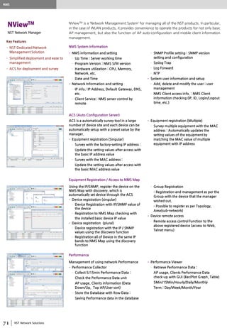 NST Network Solutions
NST Network Manager
NViewTM is a ‘Network Management System’ for managing all of the NST products. In particular,
in the case of WLAN products, it provides convenience to operate the products for not only basic
AP management, but also the function of AP auto-configuration and mobile client information
management.
• NMS information and setting
– Up Time : Server working time
– Program Version : NMS S/W version
– Hardware utilization : CPU, Memory,
Network, etc.
– Date and Time
• Network Information and setting
– IP info.: IP Address, Default Gateway, DNS,
etc.
– Client Service : NMS server control by
remote
– SNMP Profile setting : SNMP version
setting and configuration
– Syslog Trap
– Log Forward
– NTP
• System user information and setup
– Add, delete and modify the user : user
management
– NMS Client access info. : NMS Client
information checking (IP, ID, Login/Logout
time, etc.)
NMS System Information
ACS is a automatically survey tool in a large
number of device site and each device can be
automatically setup with a preset value by the
manager.
• Equipment registration (Singular)
– Survey with the factory-setting IP address :
Update the setting values after access with
the basic IP address value
– Survey with the MAC address :
Update the setting values after access with
the basic MAC address value
• Equipment registration (Multiple)
– Survey multiple equipment with the MAC
address : Automatically updates the
setting values of the equipment by
matching the MAC value of multiple
equipment with IP address
ACS (Auto Configuration Server)
Using the IP/SNMP, register the device on the
NMS Map with discovery, which is
automatically set device through the ACS
• Device registration (singular)
– Device Registration with IP/SNMP value of
the device
– Registration to NMS Map checking with
the installed basic device IP value
• Device registration (plural)
– Device registration with the IP / SNMP
values using the discovery function
– Registration all of Device in the same IP
bands to NMS Map using the discovery
function
– Group Registration
- Registration and management as per the
Group with the device that the manager
wished out.
- Possible to register as per Topology,
Area(sub-network)
• Device remote access
– Remote access control function to the
above registered device (access to Web,
Telnet menu)
Equipment Registration / Access to NMS Map
Management of using network Performance
• Performance Collector
– Collect 5/15min Performance Data :
Check the Performance Data unit
AP usage, Clients information (Data
Down/Up, Top AP/User sort)
– Store the Database with Row Data :
Saving Performance data in the database
• Performance Viewer
– Retrieve Performance Data :
AP usage, Clients Performance Data
check-up with GUI (Bar/Plot Graph, Table)
5Min/15Min/Hourly/Daily/Monthly
Term : Day/Week/Month/Year
Performance
NMS
Key Features
• NST Dedicated Network
Management Solution
• Simplified deployment and ease to
management
• ACS for deployment and survey
 