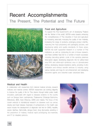 Recent Accomplishments
   The Present, The Potential and The Future
                                                         Food and Agriculture
                                                         To support the Thai Government's aim of developing Thailand
                                                         into the "kitchen of the world", NSTDA works towards enhancing
                                                         the competitiveness of Thai industries in food and agriculture
                                                         by increasing value-add, improving the quality of raw materials,
                                                         increasing the range of products, prolonging product shelf-life,
                                                         improving the food processing and packaging process, and
                                                         developing safety and quality standards. In these areas,
                                                         NSTDA has both supported research in a number of Thai
                                                         institutions as well as conducting its own in-house research,
                                                         and these activities have led to a number of recent successes
                                                         including decoding genetic code of the spirulina platensis
                                                         (blue-green algae); developing diagnostic kits for yellow-head
                                                         virus-YHV and white-spot syndrome virus in domesticated
                                                         shrimp; developing disease-resistance plants, providing in-vitro
                                                         fertilization and embryo transfer services to industry; using
                                                         various bacteria and fungi for soil enhancement and developing
                                                         biocontrol agents and industrial scale vulcanized latex.



Medical and Health
In collaboration with researchers from national medical schools, research
institutes and national centers. NSTDA researchers are working diligently
to improve the quality of life for Thai citizens through better public health
innovation, particularly with regard to diseases endemic to the country
such as Dengue fever, Leptospirosis, Thalassemia, Cholangio-Carcinoma,
Melioidosis, AIDS, Avian Influenza, SARS and malaria. The focus of this
cluster extends to translational research on diseases such as cancer,
obesity and heart disease. Examples of achievements in the health care
sector include the development of diagnostic test kits for SARS, hepatitis,
severe diarrhea, Salmonella, dengue fever; drug discoveries assisting in
the prevention of malaria; medical rapid prototyping; bio-materials;
and IT for disabled persons.


 10
 