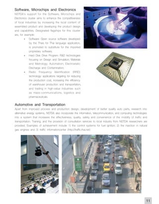 Software, Microchips and Electronics
NSTDA's support for the Software, Microchips and
Electronics cluster aims to enhance the competitiveness
of local industries by increasing the local content of
assembled product and developing the product design
and capabilities. Designated flagships for this cluster
are, for example:
         - Software: Open source software developed
             by the Thais for Thai language application,
             is promoted to substitute for the imported
             proprietary software;
         - Hard Disk Drive Program: R&D technologies
             focusing on Design and Simulation; Materials
             and Metrology; Automation; Electrostatic
             Discharge and Contamination;
         - Radio Frequency Identification (RFID)
             technology: applications targeting for reducing
             the production cost, increasing the efficiency
             of warehouse production and transportation,
             and trading in high-value industries such
             as mass-communications, logistics and
             pharmaceuticals.
Automotive and Transportation
Apart from improved process and production design, development of better quality auto parts, research into
alternative energy systems, NSTDA also incorporate the information, telecommunication, and computing technologies
into a system that increases the effectiveness, quality, safety and convenience of the mobility of traffic and
transportation. Training, and the provision of consultation services to local industry from NSTDA researchers are
provided. Examples of achievement include 1) the control systems for fuel ignition; 2) the injection in natural
gas engines and 3) traffic informationcenter (http://traffic.thai.net)




                                                                                                                11
 