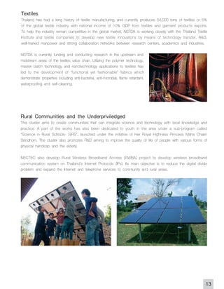 Textiles
Thailand has had a long history of textile manufacturing, and currently produces 54,000 tons of textiles or 5%
of the global textile industry with national income of 10% GDP from textiles and garment products exports.
To help the industry remain competitive in the global market, NSTDA is working closely with the Thailand Textile
Institute and textile companies to develop new textile innovations by means of technology transfer, R&D,
well-trained manpower and strong collaboration networks between research centers, academics and industries.
NSTDA is currently funding and conducting research in the upstream and
midstream areas of the textiles value chain. Utilizing the polymer technology,
master batch technology and nanotechnology applications to textiles has
led to the development of "functional yet fashionable" fabrics which
demonstrate properties including anti-bacterial, anti-microbial, flame retardant,
waterproofing and self-cleaning.




Rural Communities and the Underpriviledged
This cluster aims to create communities that can integrate science and technology with local knowledge and
practice. A part of the works has also been dedicated to youth in the area under a sub-program called
"Science in Rural Schools- SiRS", launched under the initiative of Her Royal Highness Princess Maha Chakri
Sirindhorn. The cluster also promotes R&D aiming to improve the quality of life of people with various forms of
physical handicap and the elderly.

NECTEC also develop Rural Wireless Broadband Access (RWBA) project to develop wireless broadband
communication system on Thailand's Internet Protocols (IPs). Its main objective is to reduce the digital divide
problem and expand the Internet and telephone services to community and rural areas.




                                                                                                               13
 