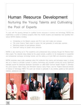 Human Resource Development
   Nurturing the Young Talents and Cultivating
   the Pool of Experts
To cope with the growing demand for qualified human resources in science and technology, NSTDA has
implemented a number of ambitious programs. More than 40,000 students and researchers have benefited from
various NSTDA initiatives including:

       -    Scholarships at the Master's spacex and Ph.D. level, both locally and overseas
       -    The Junior Science Talent project to groom the next generation of world-class scientists
       -    Mentoring progras for post-graduate students
       -    Short-term training for private sector personnel

NSTDA is also reaching out to Thai academics and professionals living overseas through the Reverse Brain
Drain project. The networks being initiated by this project provide a platform for the development of researchers
and professionals exchange, technology transfer, and the setting up of joint R&D and educational programs.

NSTDA proactively raises public awareness about the contribution that science and technology makes to society
also as a means to stimulate curiosity in science, technology and innovation among the young. Significant
examples include the Deutsches Electronen Synchrotron (or called DESY Summer Student Program in Germany),
the Junior Science Talent Project, the Permanent Science Camp Project, and the Thailand Advanced Institute
of Science & Technology (TAIST). The youth can choose to participate in any activities, guided by their personal
interests, preferences and skills.




 14
 