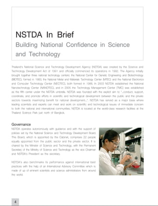 NSTDA In Brief
   Building National Confidence in Science
   and Technology
Thailand's National Science and Technology Development Agency (NSTDA) was created by the Science and
Technology Development Act of 1991 and officially commenced its operations in 1992. The Agency initially
brought together three national technology centers: the National Center for Genetic Engineering and Biotechnology
(BIOTEC), formed in 1983; the National Metal and Materials Technology Center (MTEC) and the National Electronics
and Computer Technology Center (NECTEC), both formed in 1986. In 2003 NSTDA established the National
Nanotechnology Center (NANOTEC), and in 2005 the Technology Management Center (TMC) was established
as the fifth center under the NSTDA umbrella. NSTDA was founded with the explicit aim to "...conduct, support,
coordinate, and promote efforts in scientific and technological development between the public and the private
sectors towards maximizing benefit for national development...". NSTDA has served as a major base where
leading scientists and experts can meet and work on scientific and technological issues of immediate concern
to both the national and international communities. NSTDA is located at the world-class research facilities at the
Thailand Science Park just north of Bangkok.

Governance
NSTDA operates autonomously with guidance and with the support of
policies set by the National Science and Technology Development Board.
This Board, which is appointed by the Cabinet, comprises 22 people
equally appointed from the public sector and the private sector. It is
chaired by the Minister of Science and Technology, with the Permanent
Secretary of the Ministry of Science and Technology as the vice Chairman
and NSTDA's President as the secretary.

NSTDA's also benchmarks its performance against international best
practices with the help of an International Advisory Committee which is
made of up of eminent scientists and science administrators from around
the world.




  4
 