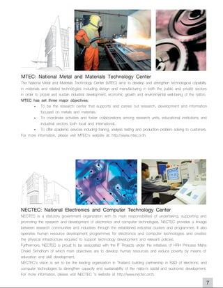 MTEC: National Metal and Materials Technology Center
The National Metal and Materials Technology Center (MTEC) aims to develop and strengthen technological capability
in materials and related technologies including design and manufacturing in both the public and private sectors
in order to propel and sustain industrial development, economic growth and environmental well-being of the nation.
MTEC has set three major objectives:
        - To be the research center that supports and carries out research, development and information
             focused on metals and materials.
        - To coordinate activities and foster collaborations among research units, educational institutions and
             industrial sectors both local and international.
        - To offer academic services including training, analysis testing and production problem solving to customers.
For more information, please visit MTEC's website at: http://www.mtec.or.th.




NECTEC: National Electronics and Computer Technology Center
NECTEC is a statutory government organization with its main responsibilities of undertaking, supporting and
promoting the research and development of electronics and computer technologies. NECTEC provides a linkage
between research communities and industries through the established industrial clusters and programmes. It also
operates human resource development programmes for electronics and computer technologies and creates
the physical infrastructure required to support technology development and relevant policies.
Furthermore, NECTEC is proud to be associated with the IT Projects under the initiatives of HRH Princess Maha
Chakri Sirindhorn of which main objectives are to develop human resources and reduce poverty by means of
education and skill development.
NECTEC's vision is set to be the leading organization in Thailand building partnership in R&D of electronic and
computer technologies to strengthen capacity and sustainability of the nation's social and economic development.
For more information, please visit NECTEC 's website at http://www.nectec.or.th.
                                                                                                                     7
 