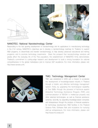 NANOTEC: National Nanotechnology Center
Responding to the fast growing development of nanotechnology and its applications to manufacturing technology
in the 21st century, NANOTEC's objectives are to develop a nanotechnology roadmap for Thailand, to support
R&D programs, to disseminate and transfer nanotechnology, to help develop advanced educational and training
programs, and to promote technology investments. Given the prospect that nanotechnology solutions will
greatly affect the everyday life of the Thai population, the establishment of NANOTEC firmly demonstrates
Thailand's commitment to cutting-edge research and development to build a strong foundation for national
competitiveness in the global marketplace and to improve S&T excellence. For more information, please visit
http://www.nanotec.or.th.



                                                  TMC: Technology Management Center
                                                  TMC was established in 2005 with a mission to accelerate
                                                  the development of knowledge-based industry in Thailand
                                                  through a holistic and effective technology management
                                                  system: firstly, by upgrading the technological capability
                                                  of Thai SMEs through the provision of technical experts
                                                  (Industrial Technology Assistance Program, ITAP), and
                                                  commercialization of NSTDA 's intellectual property and
                                                  other selected technologies, as well as financial assistance
                                                  schemes; secondly, by expanding knowledge-based companies
                                                  and entrepreneurs through the provision of financial assistance
                                                  for technology development, R&D facilities in the Thailand
                                                  Science Park, Software Park and incubators for nurturing
                                                  start-up entrepreneurs. For more information, please visit
                                                  http://www.tmc.nstda.or.th




  8
 