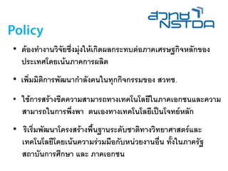 • ต้องทางานวิจัยซึ่งมุ่งให้เกิดผลกระทบต่อภาคเศรษฐกิจหลักของ
ประเทศโดยเน้นภาคการผลิต
• เพิ่มมิติการพัฒนากาลังคนในทุกกิจกรรมของ สวทช.
• ใช้การสร้างขีดความสามารถทางเทคโนโลยีในภาคเอกชนและความ
สามารถในการพึ่งพา ตนเองทางเทคโนโลยีเป็นโจทย์หลัก
• ริเริ่มพัฒนาโครงสร้างพื้นฐานระดับชาติทางวิทยาศาสตร์และ
เทคโนโลยีโดยเน้นความร่วมมือกับหน่วยงานอื่น ทั้งในภาครัฐ
สถาบันการศึกษา และ ภาคเอกชน
 