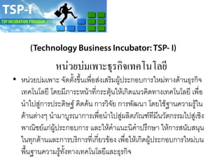 หน่วยบ่มเพาะธุรกิจเทคโนโลยี
• หน่วยบ่มเพาะ จัดตั้งขึ้นเพื่อส่งเสริมผู้ประกอบการใหม่ทางด้านธุรกิจ
เทคโนโลยี โดยมีภาระหน้าที่กระตุ้นให้เกิดแนวคิดทางเทคโนโลยี เพื่อ
นาไปสู่การประดิษฐ์ คิดค้น การวิจัย การพัฒนา โดยใช้ฐานความรู้ใน
ด้านต่างๆ นามาบูรณาการเพื่อนาไปสู่ผลิตภัณฑ์ทีมีนวัตกรรมไปสู่เชิง
พาณิชย์แก่ผู้ประกอบการ และให้คาแนะนิคาปรึกษา ให้การสนับสนุน
ในทุกด้านและการบริการที่เกี่ยวข้อง เพื่อให้เกิดผู้ประกอบการใหม่บน
พื้นฐานความรู้ทั้งทางเทคโนโลยีและธุรกิจ
 