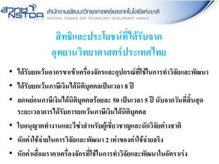 สิทธิและประโยชน์ที่ได้รับจาก
อุทยานวิทยาศาสตร์ประเทศไทย
• ได้รับยกเว้นอากรขาเข้าเครื่องจักรและอุปกรณ์ที่ใช้ในการทาวิจัยและพัฒนา
• ได้รับยกเว้นภาษีเงินได้นิติบุคคลเป็นเวลา 8 ปี
• ลดหย่อนภาษีเงินได้นิติบุคคลร้อยละ 50 เป็นเวลา 5 ปี นับจากวันที่สิ้นสุด
ระยะเวลาการได้รับการยกเว้นภาษีเงินได้นิติบุคคล
• ใบอนุญาตทางานและวีซ่าสาหรับผู้เชี่ยวชาญและนักวิจัยต่างชาติ
• หักค่าใช้จ่ายในการวิจัยและพัฒนา 2 เท่าของค่าใช้จ่ายจริง
• หักค่าเสื่อมราคาเครื่องจักรที่ใช้ในการทาวิจัยและพัฒนาในอัตราเร่ง
 