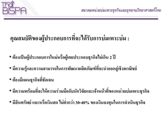 คุณสมบัติของผู้ประกอบการที่จะได้รับการบ่มเพาะบ่ม :
• ต้องเป็นผู้ประกอบการใหม่หรือผู้เคยประกอบธุรกิจไม่เกิน 2 ปี
• มีความรู้และความสามารถในการพัฒนาผลิตภัณฑ์ที่จะนาออกสู่เชิงพาณิชย์
• ต้องมีแผนธุรกิจที่ชัดเจน
• มีความพร้อมที่จะให้ความร่วมมือกับนักวิจัยและเจ้าหน้าที่ของหน่วยบ่มเพาะธุรกิจ
• มีสินทรัพย์ และหรือเงินสด ไม่ต่ากว่า 30-40% ของเงินลงทุนในการดาเนินธุรกิจ
 