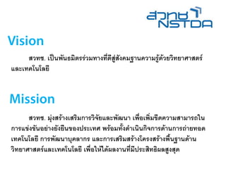 สวทช. เป็นพันธมิตรร่วมทางที่ดีสู่สังคมฐานความรู้ด้วยวิทยาศาสตร์
และเทคโนโลยี
สวทช. มุ่งสร้างเสริมการวิจัยและพัฒนา เพื่อเพิ่มขีดความสามารถใน
การแข่งขันอย่างยังยืนของประเทศ พร้อมทั้งดาเนินกิจการด้านการถ่ายทอด
เทคโนโลยี การพัฒนาบุคลากร และการเสริมสร้างโครงสร้างพื้นฐานด้าน
วิทยาศาสตร์และเทคโนโลยี เพื่อให้ได้ผลงานที่มีประสิทธิผลสูงสุด
 