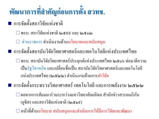 พัฒนาการที่สาคัญก่ อนการตั้ง สวทช.
   การจัดตั้งสภาวิจยแห่งชาติ
                    ั
      พรบ. สภาวิจยแห่ งชาติ ๒๕๙๙ และ ๒๕๐๒
                  ั
        ส่ วนราชการ ดาเนินงานด้านนโยบายและสนับสนุน
   การจัดตั้งสถาบันวิจยวิทยาศาสตร์และเทคโนโลยีแห่งประเทศไทย
                       ั
      พรบ. สถาบันวิจยวิทยาศาสตร์ ประยุกต์แห่ งประเทศไทย ๒๕๐๖ ต่อมาตีความ
                     ั
         เป็ นรัฐวิสาหกิจ และเปลี่ยนชื่อเป็ น สถาบันวิจยวิทยาศาสตร์และเทคโนโลยี
                                                       ั
         แห่งประเทศไทย (๒๕๒๒) ดาเนินงานด้านการทาวิจย         ั
   การจัดตั้งกระทรวงวิทยาศาสตร์ เทคโนโลยี และการพลังงาน ๒๕๒๒
                                                                      ั
      ผลจากการสัมมนาร่ วมระหว่างมหาวิทยาลัยมหิ ดล สานักข่าวสารอเมริ กน
       (ยูซิส) และสภาวิจยแห่งชาติ (๒๕๑๙)
                        ั
      หน้าที่ดานนโยบาย สนับสนุนและดาเนิ นการให้มีการวิจยและพัฒนา
                ้                                       ั
 