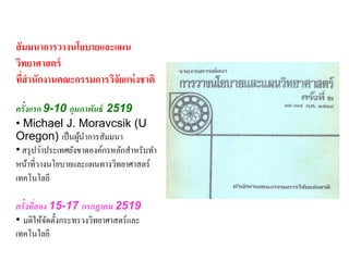 สั มมนาการวางนโยบายและแผน
วิทยาศาสตร์
ทีสานักงานคณะกรรมการวิจัยแห่ งชาติ
   ่

ครั้งแรก 9-10 กุมภาพันธ์ 2519
• Michael J. Moravcsik (U
Oregon) เป็ นผูนาการสัมมนา
                    ้
• สรุ ปว่าประเทศยังขาดองค์กรหลักสาหรับทา
หน้าที่วางนโยบายและแผนทางวิทยาศาสตร์
เทคโนโลยี

ครั้งทีสอง 15-17 กรกฎาคม 2519
       ่
• มติให้จดตั้งกระทรวงวิทยาศาสตร์และ
          ั
เทคโนโลยี
 