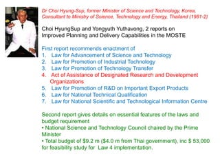 Dr Choi Hyung-Sup, former Minister of Science and Technology, Korea,
Consultant to Ministry of Science, Technology and Energy, Thailand (1981-2)

Choi HyungSup and Yongyuth Yuthavong, 2 reports on
Improved Planning and Delivery Capabilities in the MOSTE

First report recommends enactment of
1. Law for Advancement of Science and Technology
2. Law for Promotion of Industrial Technology
3. Law for Promotion of Technology Transfer
4. Act of Assistance of Designated Research and Development
    Organizations
5. Law for Promotion of R&D on Important Export Products
6. Law for National Technical Qualification
7. Law for National Scientific and Technological Information Centre

Second report gives details on essential features of the laws and
budget requirement
• National Science and Technology Council chaired by the Prime
Minister
• Total budget of $9.2 m ($4.0 m from Thai government), inc $ 53,000
for feasibility study for Law 4 implementation.
 