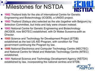 Milestones for NSTDA
   1982 Thailand bids for the site of International Centre for Genetic
    Engineering and Biotechnology (ICGEB), a UNIDO project.
   1983 Thailand (Salaya site) selected as the site (together with Belgium) by
    Selection Committee, but India and Italy were chosen instead.
   1983 National Centre for Genetic Engineering and Biotechnology
    (NCGEB, now BIOTEC) established, with Dr Malee Suwanna-adth as
    Director.
   1985 Science and Technology for Development Project (STDB)
    established as the last US AID Program, with condition for Thai
    government continuing the Program by law.
   1986 National Electronics and Computer Technology Centre (NECTEC)
    and National Centre for Metal and Materials Technology Centre (MTEC)
    established.
   1991 National Science and Technology Development Agency (NSTDA)
    established by law, incorporating the national centres and STDB.
 