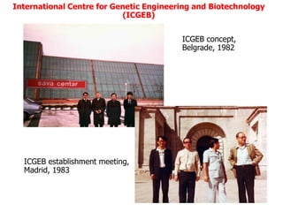 International Centre for Genetic Engineering and Biotechnology
                           (ICGEB)


                                         ICGEB concept,
                                         Belgrade, 1982




  ICGEB establishment meeting,
  Madrid, 1983
 