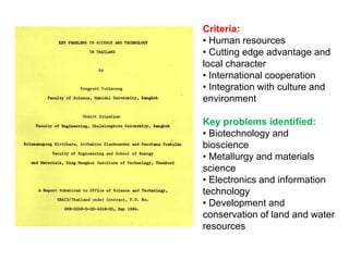 Criteria:
• Human resources
• Cutting edge advantage and
local character
• International cooperation
• Integration with culture and
environment

Key problems identified:
• Biotechnology and
bioscience
• Metallurgy and materials
science
• Electronics and information
technology
• Development and
conservation of land and water
resources
 