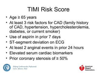TIMI Risk Score
• Age ≥ 65 years
• At least 3 risk factors for CAD (family history
of CAD, hypertension, hypercholesterolemia,
diabetes, or current smoker)
• Use of aspirin in prior 7 days
• ST-segment deviation on ECG
• At least 2 anginal events in prior 24 hours
• Elevated serum cardiac biomarkers
• Prior coronary stenosis of ≥ 50%
 