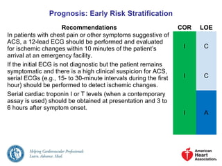 Prognosis: Early Risk Stratification
Recommendations COR LOE
In patients with chest pain or other symptoms suggestive of
ACS, a 12-lead ECG should be performed and evaluated
for ischemic changes within 10 minutes of the patient’s
arrival at an emergency facility.
I C
If the initial ECG is not diagnostic but the patient remains
symptomatic and there is a high clinical suspicion for ACS,
serial ECGs (e.g., 15- to 30-minute intervals during the first
hour) should be performed to detect ischemic changes.
I C
Serial cardiac troponin I or T levels (when a contemporary
assay is used) should be obtained at presentation and 3 to
6 hours after symptom onset.
I A
 
