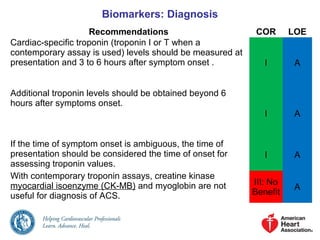 Biomarkers: Diagnosis
Recommendations COR LOE
Cardiac-specific troponin (troponin I or T when a
contemporary assay is used) levels should be measured at
presentation and 3 to 6 hours after symptom onset . I A
Additional troponin levels should be obtained beyond 6
hours after symptoms onset.
I A
If the time of symptom onset is ambiguous, the time of
presentation should be considered the time of onset for
assessing troponin values.
I A
With contemporary troponin assays, creatine kinase
myocardial isoenzyme (CK-MB) and myoglobin are not
useful for diagnosis of ACS.
III: No
Benefit
A
 