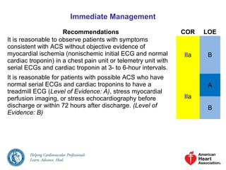 Immediate Management
Recommendations COR LOE
It is reasonable to observe patients with symptoms
consistent with ACS without objective evidence of
myocardial ischemia (nonischemic initial ECG and normal
cardiac troponin) in a chest pain unit or telemetry unit with
serial ECGs and cardiac troponin at 3- to 6-hour intervals.
IIa B
It is reasonable for patients with possible ACS who have
normal serial ECGs and cardiac troponins to have a
treadmill ECG (Level of Evidence: A), stress myocardial
perfusion imaging, or stress echocardiography before
discharge or within 72 hours after discharge. (Level of
Evidence: B)
IIa
A
B
 
