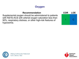 Oxygen
Recommendation COR LOE
Supplemental oxygen should be administered to patients
with NSTE-ACS with arterial oxygen saturation less than
90%, respiratory distress, or other high-risk features of
hypoxemia.
I C
 