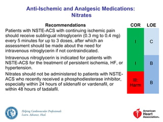 Anti-Ischemic and Analgesic Medications:
Nitrates
Recommendations COR LOE
Patients with NSTE-ACS with continuing ischemic pain
should receive sublingual nitroglycerin (0.3 mg to 0.4 mg)
every 5 minutes for up to 3 doses, after which an
assessment should be made about the need for
intravenous nitroglycerin if not contraindicated.
I C
Intravenous nitroglycerin is indicated for patients with
NSTE-ACS for the treatment of persistent ischemia, HF, or
hypertension.
I B
Nitrates should not be administered to patients with NSTE-
ACS who recently received a phosphodiesterase inhibitor,
especially within 24 hours of sildenafil or vardenafil, or
within 48 hours of tadalafil.
III:
Harm
B
 