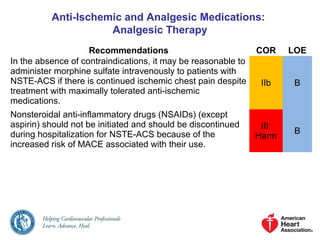 Anti-Ischemic and Analgesic Medications:
Analgesic Therapy
Recommendations COR LOE
In the absence of contraindications, it may be reasonable to
administer morphine sulfate intravenously to patients with
NSTE-ACS if there is continued ischemic chest pain despite
treatment with maximally tolerated anti-ischemic
medications.
IIb B
Nonsteroidal anti-inflammatory drugs (NSAIDs) (except
aspirin) should not be initiated and should be discontinued
during hospitalization for NSTE-ACS because of the
increased risk of MACE associated with their use.
III:
Harm
B
 