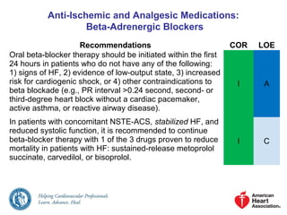 Anti-Ischemic and Analgesic Medications:
Beta-Adrenergic Blockers
Recommendations COR LOE
Oral beta-blocker therapy should be initiated within the first
24 hours in patients who do not have any of the following:
1) signs of HF, 2) evidence of low-output state, 3) increased
risk for cardiogenic shock, or 4) other contraindications to
beta blockade (e.g., PR interval >0.24 second, second- or
third-degree heart block without a cardiac pacemaker,
active asthma, or reactive airway disease).
I A
In patients with concomitant NSTE-ACS, stabilized HF, and
reduced systolic function, it is recommended to continue
beta-blocker therapy with 1 of the 3 drugs proven to reduce
mortality in patients with HF: sustained-release metoprolol
succinate, carvedilol, or bisoprolol.
I C
 