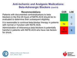 Anti-Ischemic and Analgesic Medications:
Beta-Adrenergic Blockers (cont’d)
Recommendations COR LOE
Patients with documented contraindications to beta
blockers in the first 24 hours of NSTE-ACS should be re-
evaluated to determine their subsequent eligibility.
I C
It is reasonable to continue beta-blocker therapy in patients
with normal LV function with NSTE-ACS. IIa C
Administration of intravenous beta blockers is potentially
harmful in patients with NSTE-ACS who have risk factors
for shock.
III:
Harm
B
 