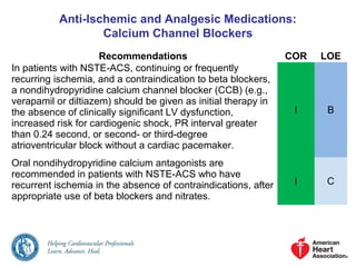 Anti-Ischemic and Analgesic Medications:
Calcium Channel Blockers
Recommendations COR LOE
In patients with NSTE-ACS, continuing or frequently
recurring ischemia, and a contraindication to beta blockers,
a nondihydropyridine calcium channel blocker (CCB) (e.g.,
verapamil or diltiazem) should be given as initial therapy in
the absence of clinically significant LV dysfunction,
increased risk for cardiogenic shock, PR interval greater
than 0.24 second, or second- or third-degree
atrioventricular block without a cardiac pacemaker.
I B
Oral nondihydropyridine calcium antagonists are
recommended in patients with NSTE-ACS who have
recurrent ischemia in the absence of contraindications, after
appropriate use of beta blockers and nitrates.
I C
 