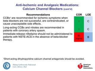 Anti-Ischemic and Analgesic Medications:
Calcium Channel Blockers (cont’d)
Recommendations COR LOE
CCBs†
are recommended for ischemic symptoms when
beta blockers are not successful, are contraindicated, or
cause unacceptable side effects.
I C
Long-acting CCBs and nitrates are recommended in
patients with coronary artery spasm. I C
Immediate-release nifedipine should not be administered to
patients with NSTE-ACS in the absence of beta-blocker
therapy.
III:
Harm
B
†
Short-acting dihydropyridine calcium channel antagonists should be avoided.
 