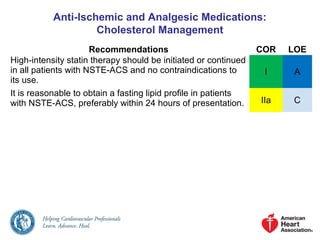 Anti-Ischemic and Analgesic Medications:
Cholesterol Management
Recommendations COR LOE
High-intensity statin therapy should be initiated or continued
in all patients with NSTE-ACS and no contraindications to
its use.
I A
It is reasonable to obtain a fasting lipid profile in patients
with NSTE-ACS, preferably within 24 hours of presentation. IIa C
 